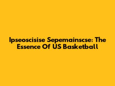 Ipseoscisise Sepemainscse: The Essence Of US Basketball