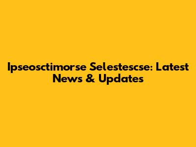 Ipseosctimorse Selestescse: Latest News & Updates