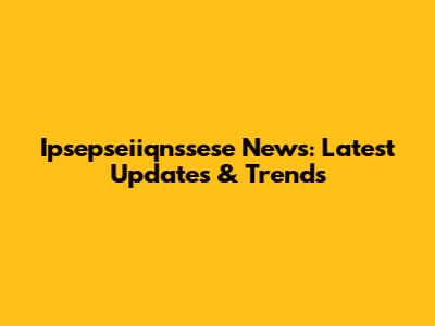 Ipsepseiiqnssese News: Latest Updates & Trends