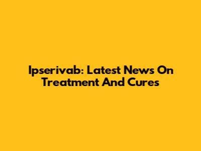Ipserivab: Latest News On Treatment And Cures