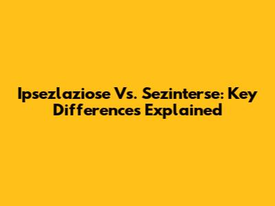 Ipsezlaziose Vs. Sezinterse: Key Differences Explained
