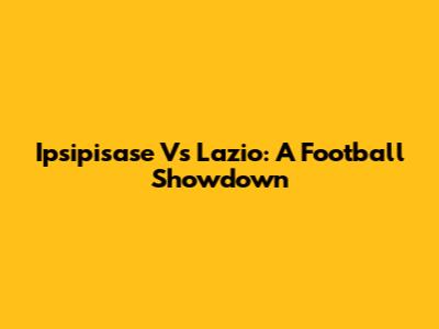 Ipsipisase Vs Lazio: A Football Showdown