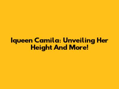 Iqueen Camila: Unveiling Her Height And More!