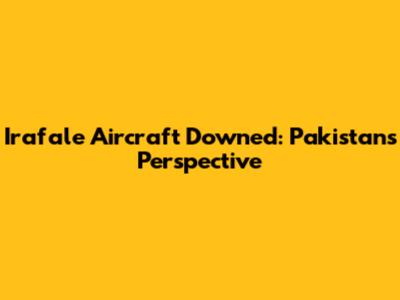 Irafale Aircraft Downed: Pakistan's Perspective