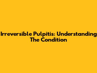 Irreversible Pulpitis: Understanding The Condition