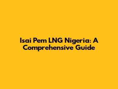 Isai Pem LNG Nigeria: A Comprehensive Guide