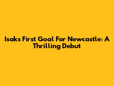 Isak's First Goal For Newcastle: A Thrilling Debut