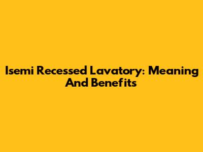 Isemi Recessed Lavatory: Meaning And Benefits