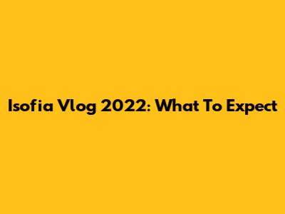 Isofia Vlog 2022: What To Expect