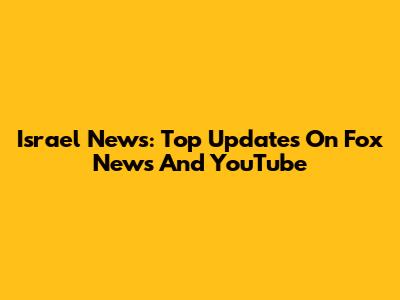 Israel News: Top Updates On Fox News And YouTube