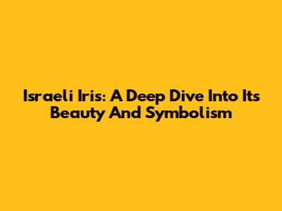 Israeli Iris: A Deep Dive Into Its Beauty And Symbolism