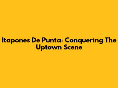 Itapones De Punta: Conquering The Uptown Scene