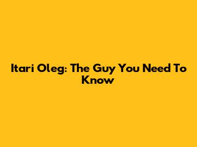 Itari Oleg: The Guy You Need To Know