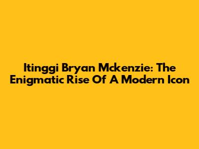 Itinggi Bryan Mckenzie: The Enigmatic Rise Of A Modern Icon