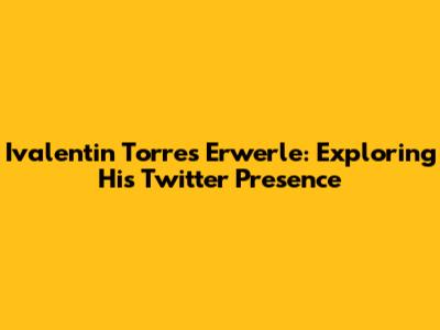 Ivalentin Torres Erwerle: Exploring His Twitter Presence