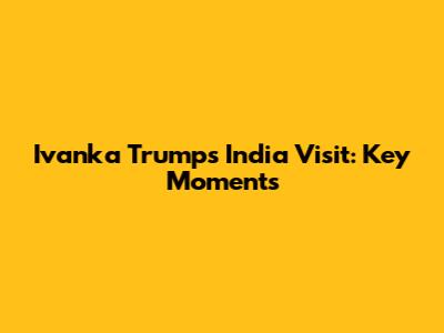 Ivanka Trump's India Visit: Key Moments