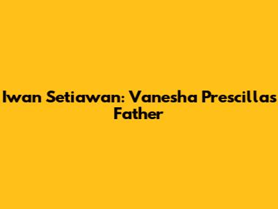 Iwan Setiawan: Vanesha Prescilla's Father