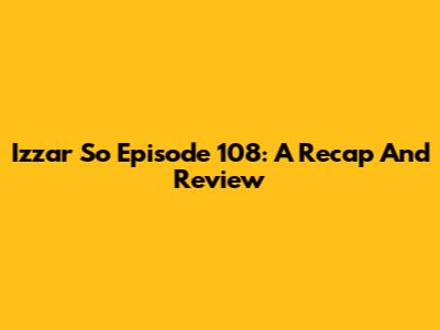 Izzar So Episode 108: A Recap And Review