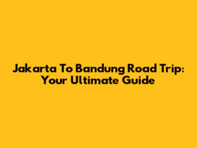Jakarta To Bandung Road Trip: Your Ultimate Guide