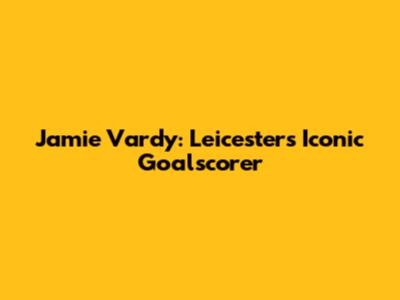 Jamie Vardy: Leicester's Iconic Goalscorer