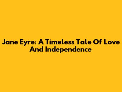Jane Eyre: A Timeless Tale Of Love And Independence