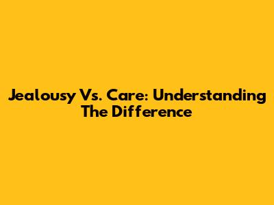 Jealousy Vs. Care: Understanding The Difference
