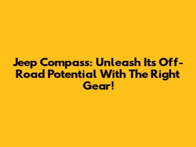 Jeep Compass: Unleash Its Off-Road Potential With The Right Gear!
