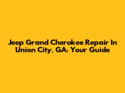 Jeep Grand Cherokee Repair In Union City, GA: Your Guide