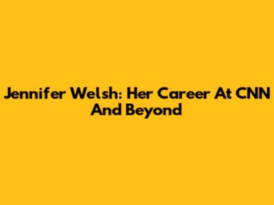 Jennifer Welsh: Her Career At CNN And Beyond