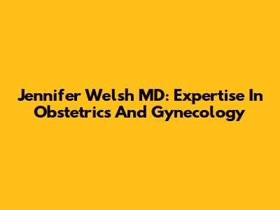 Jennifer Welsh MD: Expertise In Obstetrics And Gynecology