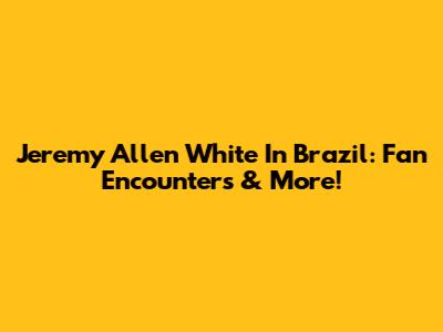 Jeremy Allen White In Brazil: Fan Encounters & More!