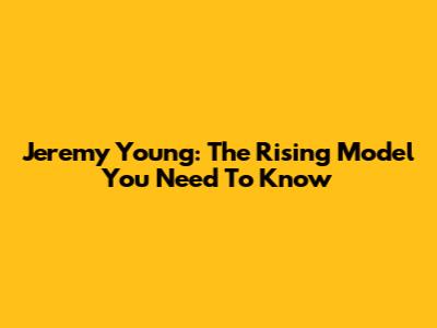 Jeremy Young: The Rising Model You Need To Know