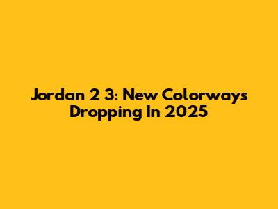Jordan 2 3: New Colorways Dropping In 2025