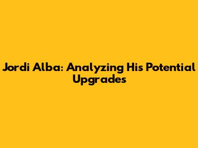 Jordi Alba: Analyzing His Potential Upgrades