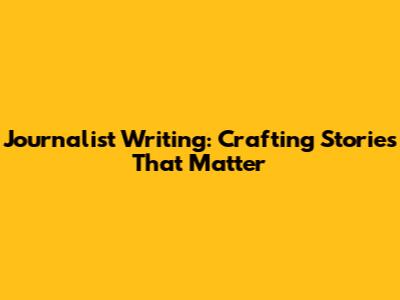 Journalist Writing: Crafting Stories That Matter