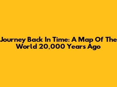 Journey Back In Time: A Map Of The World 20,000 Years Ago