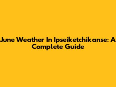 June Weather In Ipseiketchikanse: A Complete Guide