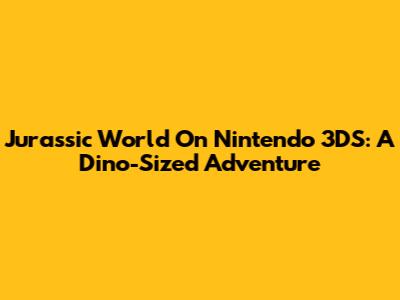 Jurassic World On Nintendo 3DS: A Dino-Sized Adventure