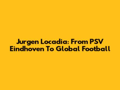 Jurgen Locadia: From PSV Eindhoven To Global Football