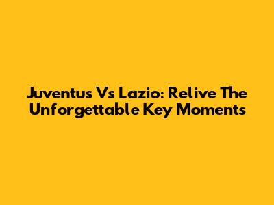 Juventus Vs Lazio: Relive The Unforgettable Key Moments