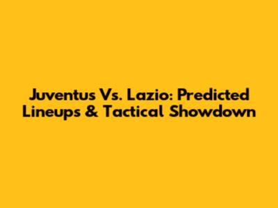 Juventus Vs. Lazio: Predicted Lineups & Tactical Showdown