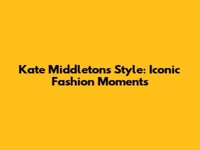 Kate Middleton's Style: Iconic Fashion Moments