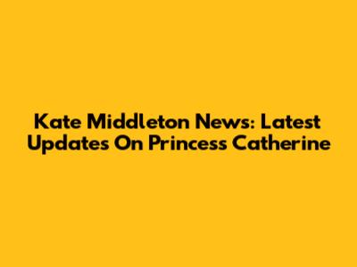 Kate Middleton News: Latest Updates On Princess Catherine
