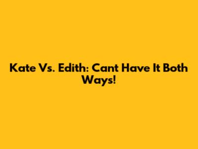 Kate Vs. Edith: Can't Have It Both Ways!