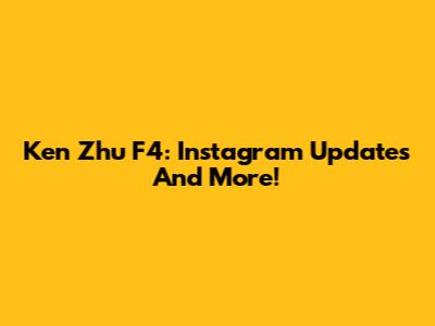 Ken Zhu F4: Instagram Updates And More!