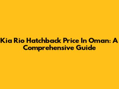 Kia Rio Hatchback Price In Oman: A Comprehensive Guide