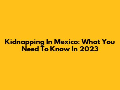 Kidnapping In Mexico: What You Need To Know In 2023