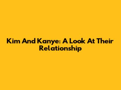 Kim And Kanye: A Look At Their Relationship