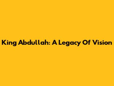 King Abdullah: A Legacy Of Vision
