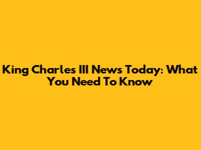 King Charles III News Today: What You Need To Know